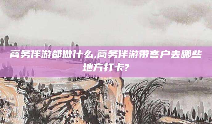 郯城商务伴游都做什么,商务伴游带客户去哪些地方打卡?