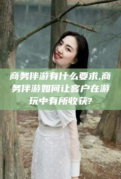 郯城商务伴游有什么要求,商务伴游如何让客户在游玩中有所收获?