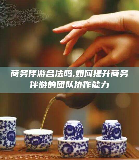 郯城商务伴游合法吗,如何提升商务伴游的团队协作能力