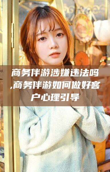 郯城商务伴游涉嫌违法吗,商务伴游如何做好客户心理引导