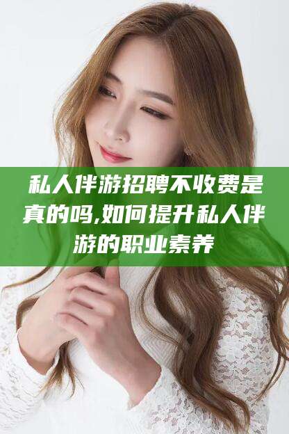 郯城私人伴游招聘不收费是真的吗,如何提升私人伴游的职业素养