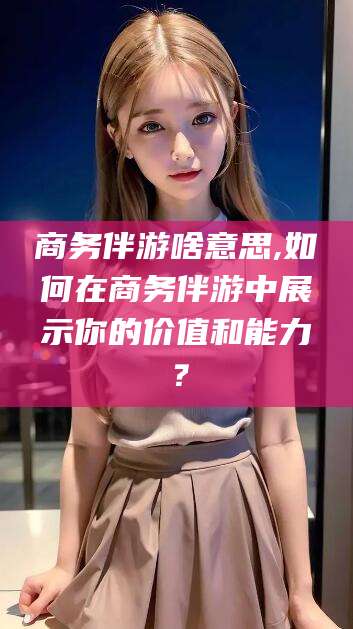 郯城商务伴游啥意思,如何在商务伴游中展示你的价值和能力？