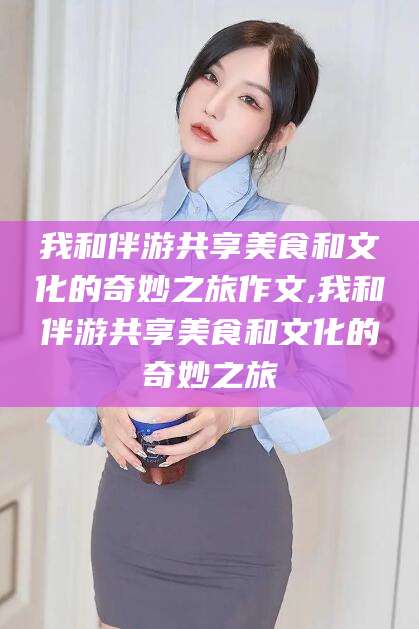 郯城我和伴游共享美食和文化的奇妙之旅作文,我和伴游共享美食和文化的奇妙之旅