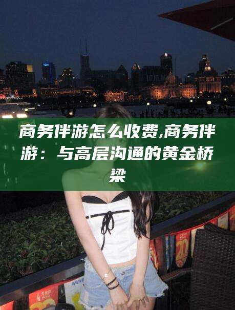 郯城商务伴游怎么收费,商务伴游：与高层沟通的黄金桥梁