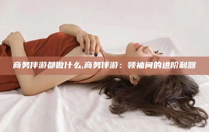 郯城商务伴游都做什么,商务伴游：领袖间的进阶利器