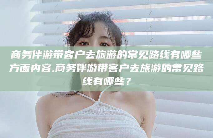 郯城商务伴游带客户去旅游的常见路线有哪些方面内容,商务伴游带客户去旅游的常见路线有哪些？