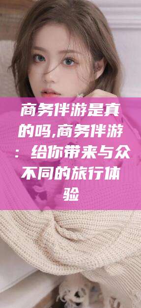 郯城商务伴游是真的吗,商务伴游：给你带来与众不同的旅行体验