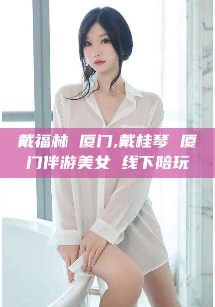 郯城戴福林 厦门,戴桂琴 厦门伴游美女 线下陪玩