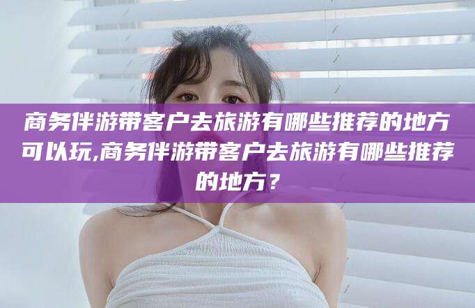 郯城商务伴游带客户去旅游有哪些推荐的地方可以玩,商务伴游带客户去旅游有哪些推荐的地方？