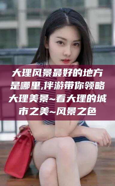 郯城大理风景最好的地方是哪里,伴游带你领略大理美景~看大理的城市之美~风景之色