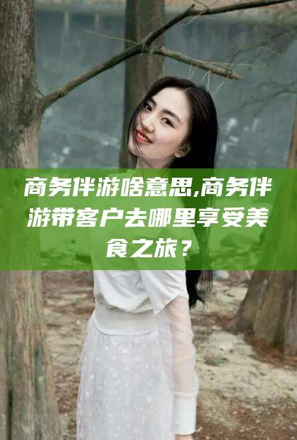 郯城商务伴游啥意思,商务伴游带客户去哪里享受美食之旅？