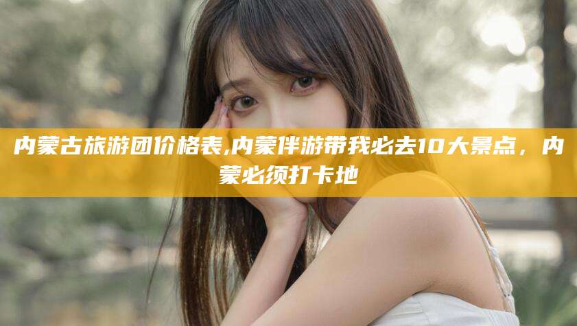 郯城内蒙古旅游团价格表,内蒙伴游带我必去10大景点，内蒙必须打卡地