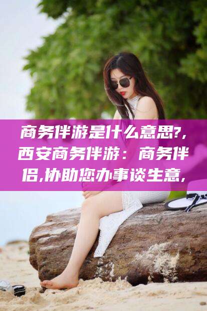 郯城商务伴游是什么意思?,西安商务伴游：商务伴侣,协助您办事谈生意,