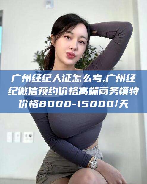 郯城广州经纪人证怎么考,广州经纪微信预约价格高端商务模特价格8000-15000/天