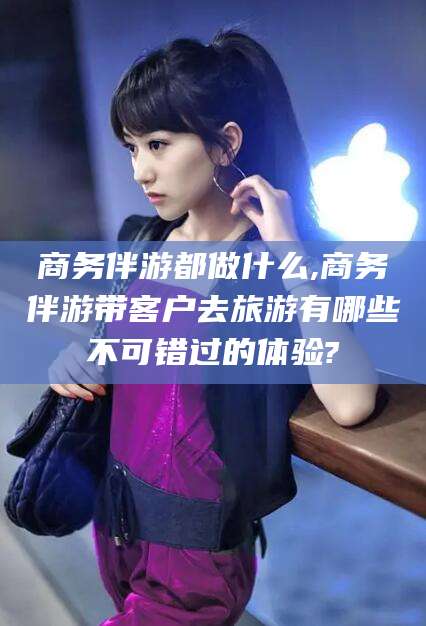 郯城商务伴游都做什么,商务伴游带客户去旅游有哪些不可错过的体验?