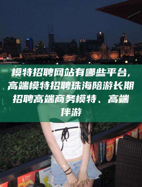郯城模特招聘网站有哪些平台,高端模特招聘珠海陪游长期招聘高端商务模特、高端伴游