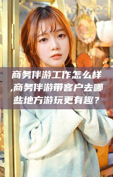 郯城商务伴游工作怎么样,商务伴游带客户去哪些地方游玩更有趣？