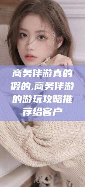 郯城商务伴游真的假的,商务伴游的游玩攻略推荐给客户