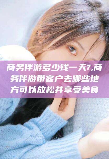 郯城商务伴游多少钱一天?,商务伴游带客户去哪些地方可以放松并享受美食