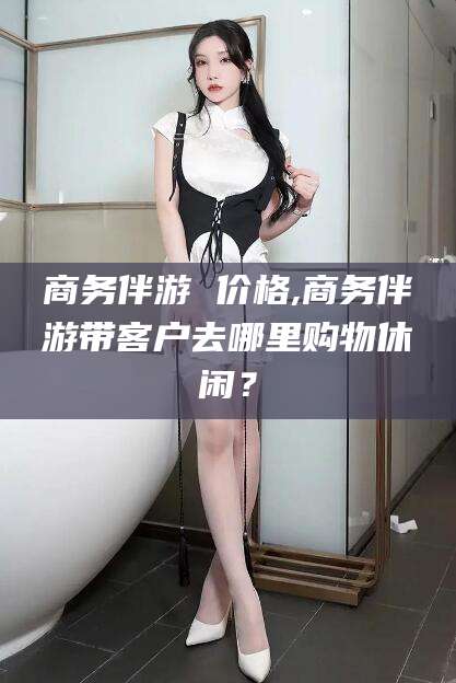 郯城商务伴游 价格,商务伴游带客户去哪里购物休闲？