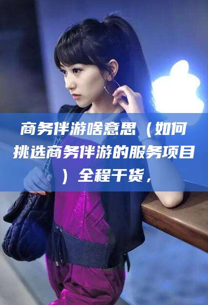 郯城商务伴游啥意思（如何挑选商务伴游的服务项目）全程干货，