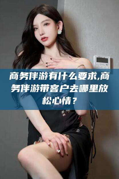 郯城商务伴游有什么要求,商务伴游带客户去哪里放松心情？