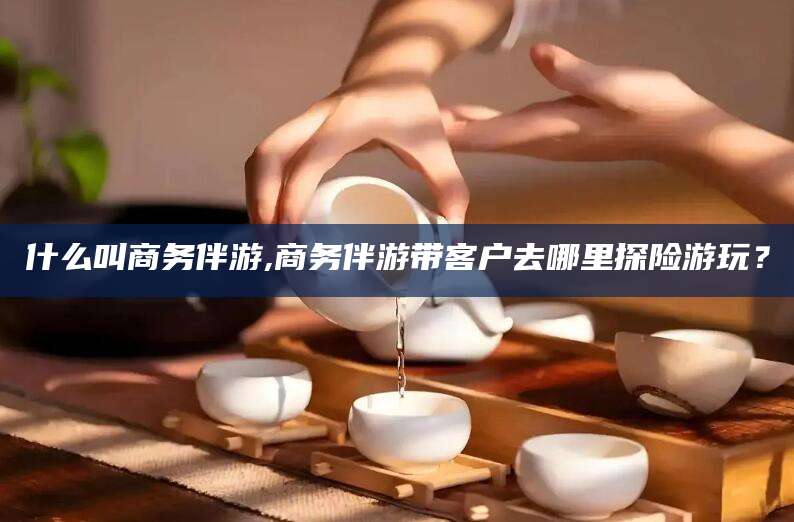 郯城什么叫商务伴游,商务伴游带客户去哪里探险游玩？