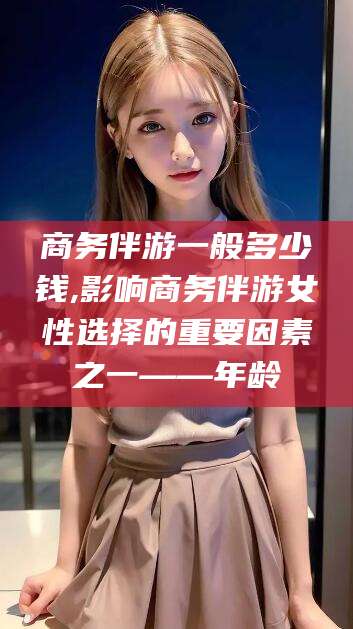 郯城商务伴游一般多少钱,影响商务伴游女性选择的重要因素之一——年龄
