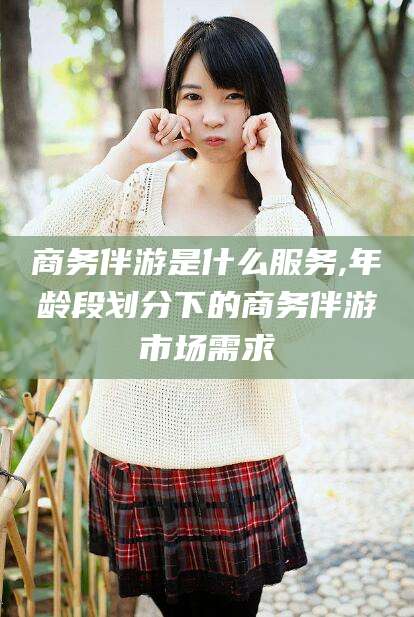 郯城商务伴游是什么服务,年龄段划分下的商务伴游市场需求