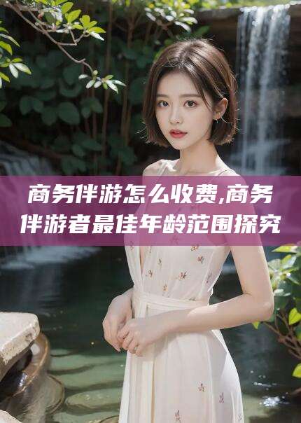 郯城商务伴游怎么收费,商务伴游者最佳年龄范围探究