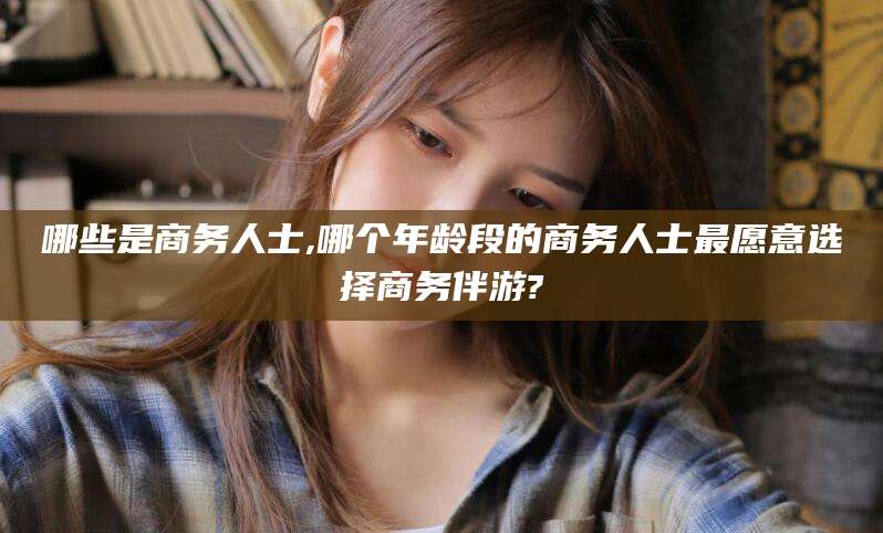 郯城哪些是商务人士,哪个年龄段的商务人士最愿意选择商务伴游?