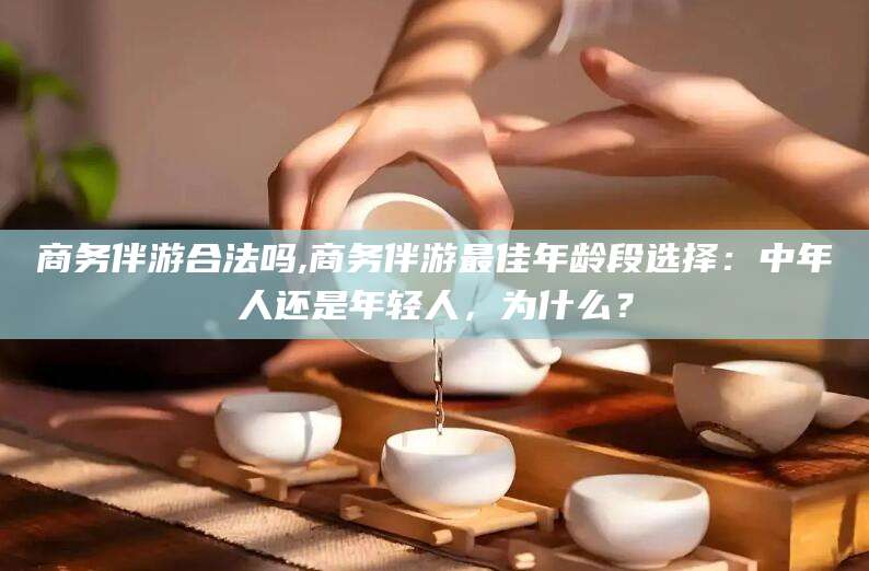 郯城商务伴游合法吗,商务伴游最佳年龄段选择：中年人还是年轻人，为什么？