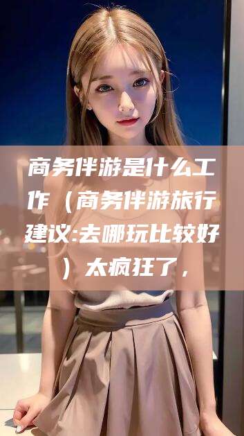 郯城商务伴游是什么工作（商务伴游旅行建议:去哪玩比较好）太疯狂了，