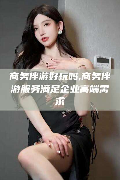 郯城商务伴游好玩吗,商务伴游服务满足企业高端需求