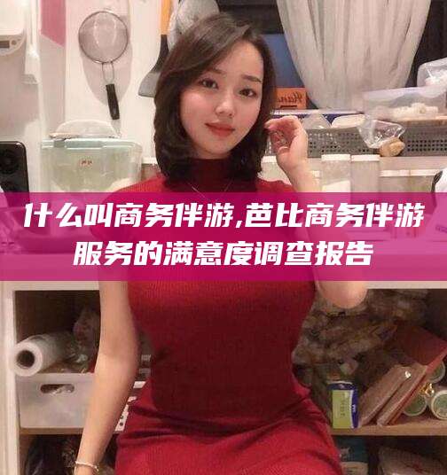 郯城什么叫商务伴游,芭比商务伴游服务的满意度调查报告
