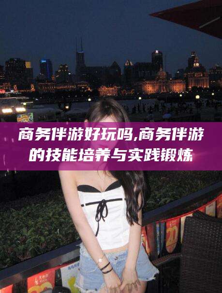 郯城商务伴游好玩吗,商务伴游的技能培养与实践锻炼