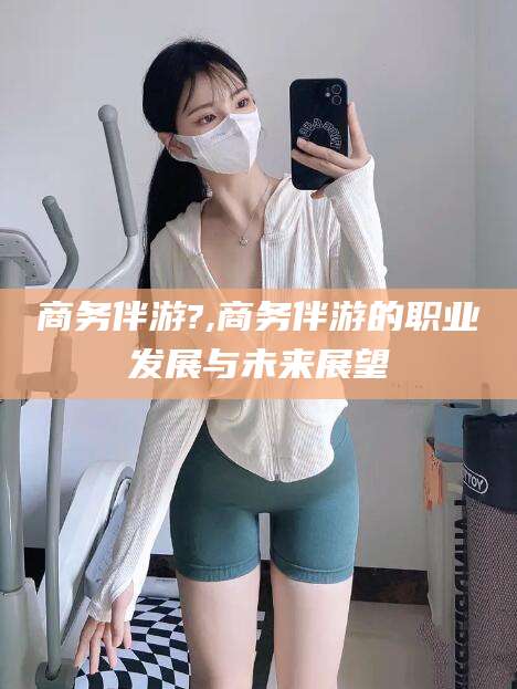 郯城商务伴游?,商务伴游的职业发展与未来展望