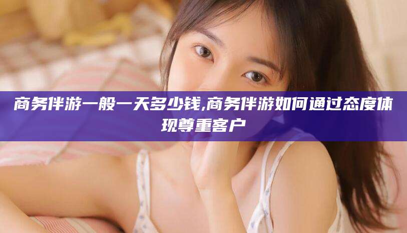 郯城商务伴游一般一天多少钱,商务伴游如何通过态度体现尊重客户