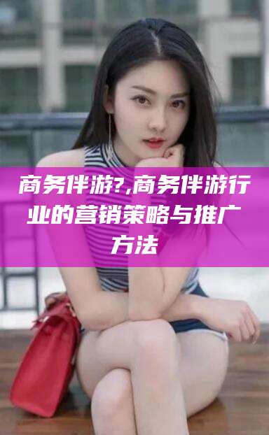 郯城商务伴游?,商务伴游行业的营销策略与推广方法