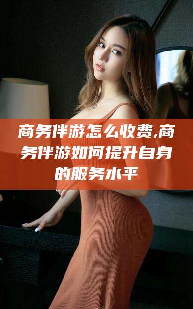 郯城商务伴游怎么收费,商务伴游如何提升自身的服务水平