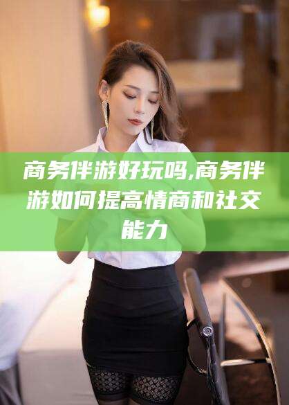 郯城商务伴游好玩吗,商务伴游如何提高情商和社交能力
