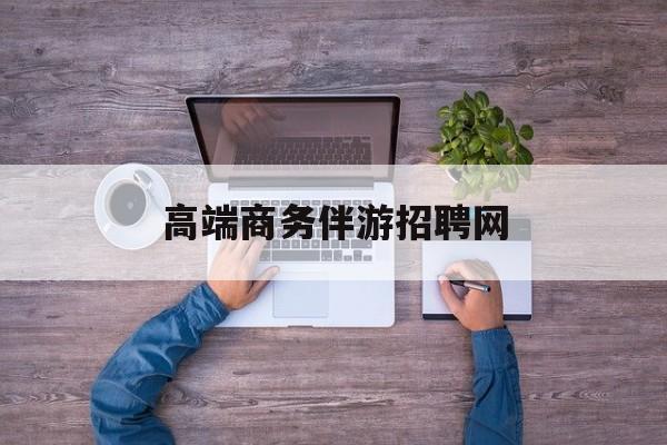 高端商务伴游招聘网站有哪些最新资讯（谁能告诉我哪里有郯城高端商务伴游招聘网？）